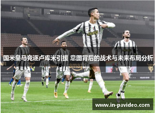 国米皇马竞逐卢库米引援 意图背后的战术与未来布局分析 国米皇马竞逐卢库米引援 意图背后的战术与未来布局分析