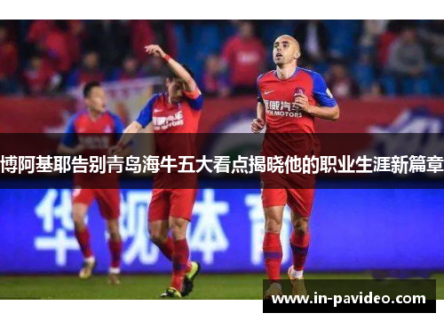 博阿基耶告别青岛海牛五大看点揭晓他的职业生涯新篇章 博阿基耶告别青岛海牛五大看点揭晓他的职业生涯新篇章