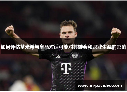 如何评估基米希与皇马对话可能对其转会和职业生涯的影响