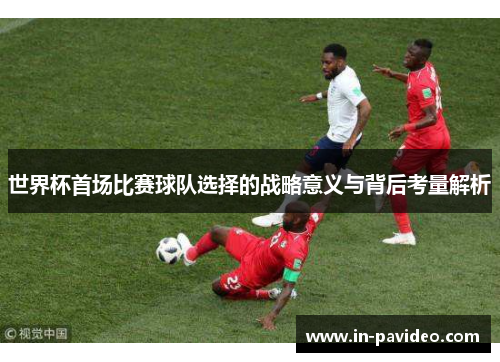 世界杯首场比赛球队选择的战略意义与背后考量解析 世界杯首场比赛球队选择的战略意义与背后考量解析