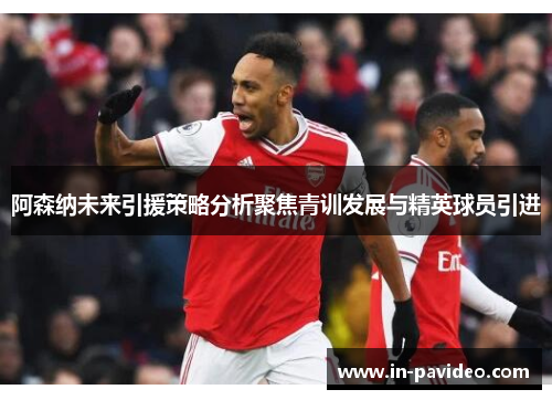 阿森纳未来引援策略分析聚焦青训发展与精英球员引进 阿森纳未来引援策略分析聚焦青训发展与精英球员引进