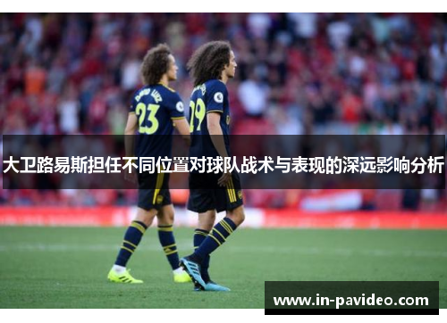 大卫路易斯担任不同位置对球队战术与表现的深远影响分析 大卫路易斯担任不同位置对球队战术与表现的深远影响分析