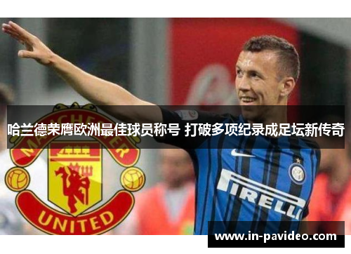 哈兰德荣膺欧洲最佳球员称号 打破多项纪录成足坛新传奇