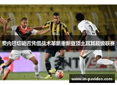 费内巴切能否凭借战术革新重新登顶土耳其超级联赛