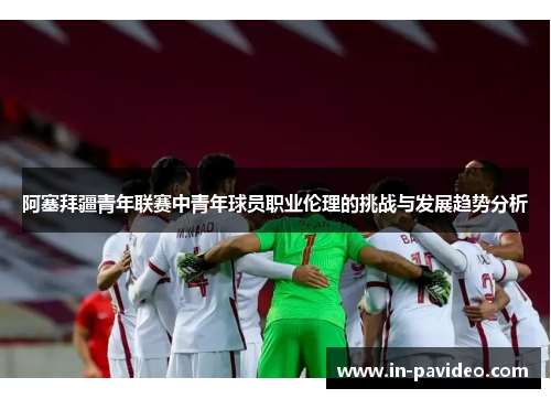 阿塞拜疆青年联赛中青年球员职业伦理的挑战与发展趋势分析
