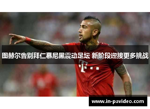 图赫尔告别拜仁慕尼黑震动足坛 新阶段迎接更多挑战 图赫尔告别拜仁慕尼黑震动足坛 新阶段迎接更多挑战