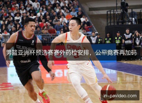 男篮亚洲杯预选赛赛外药检安排,公平竞赛再加码 男篮亚洲杯预选赛赛外药检安排,公平竞赛再加码
